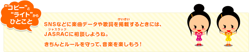 “コピー”と“ライト”からひとこと SNSなどに楽曲データや歌詞を掲載するときには、JASRAC(ジャスラック)に相談しようね。きちんとルールを守って、音楽を楽しもう!