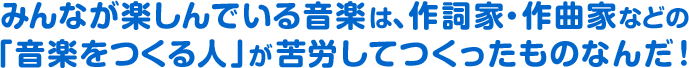 みんなが楽しんでいる音楽は、作詞家・作曲家などの「音楽をつくる人」が苦労してつくったものなんだ!