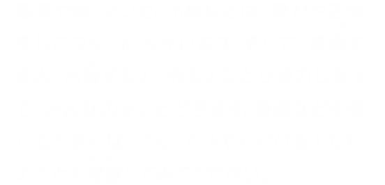 音楽や絵、マンガ、小説などは、努力や苦労をしてつくった人がいます。そして、演奏する人、出版する人、売る人などが協力しあって、みんなの手にとどきます。音楽などを楽しむときには、つくった人やとどける人たちのことも想像してみてください。