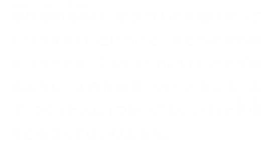 著作権の基本は、ほかの人の作品はかってにつかえない、ということ。友だちの持ち物をつかうとき、「つかってもいい？」とたずねるように、人の作品をつかうときにも、まず、つくった人に「つかってもいい？」と許可をとらなくてはいけません。