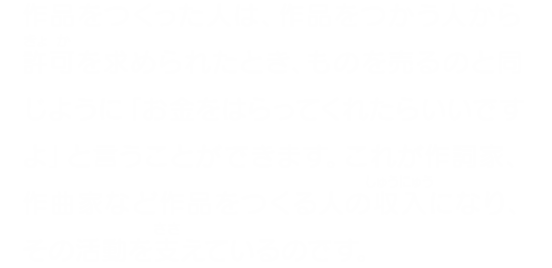 作品をつくった人は、作品をつかう人から許可を求められたとき、ものを売るのと同じように「お金をはらってくれたらいいですよ」と言うことができます。これが作詞家、作曲家など作品をつくる人の収入になり、その活動を支えているのです。