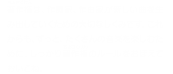 著作権は、作詞家、作曲家が新しい曲を生み出していくための大切なしくみです。これからも、ずっと、たくさんの音楽を楽しむために、しっかり著作権のルールをおぼえておいてね。