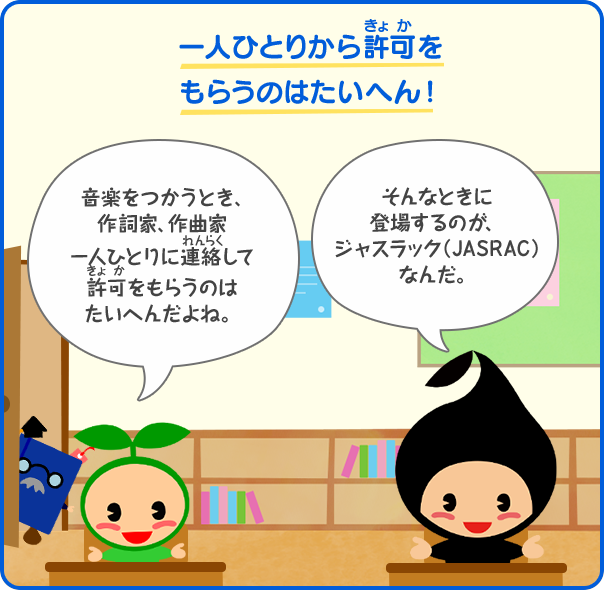 一人ひとりから許可をもらうのはたいへん！／音楽をつかうとき、作詞家、作曲家一人ひとりに連絡して許可をもらうのは たいへんだよね。／そんなときに登場するのが、ジャスラック（JASRAC）なんだ。