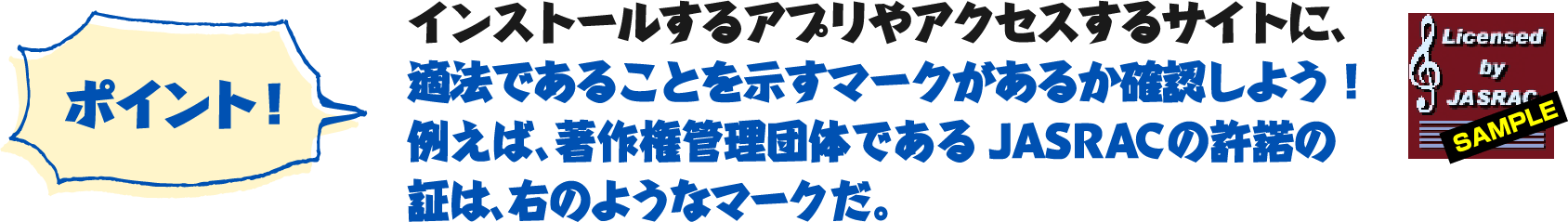 ポイント！インストールするアプリやアクセスするサイトに、適法であることを示すマークがあるか確認しよう！例えば、著作権管理団体であるJASRACの許諾の証は、右のようなマークだ。