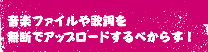 音楽ファイルや歌詞を無断でアップロードするべからず！