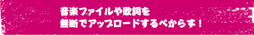 音楽ファイルや歌詞を無断でアップロードするべからず！