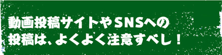 動画投稿サイトやＳＮＳへの投稿は、よくよく注意すべし！