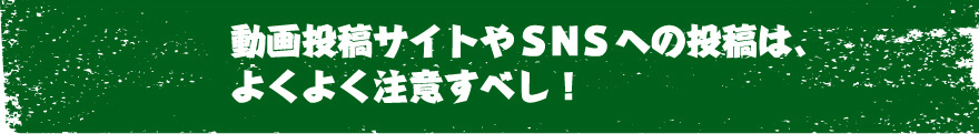動画投稿サイトやＳＮＳへの投稿は、よくよく注意すべし！