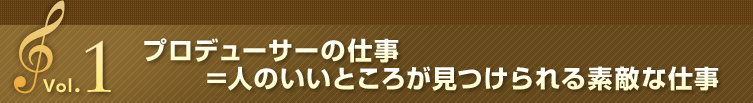 Vol.1 プロデューサーの仕事＝人のいいところが見つけられる素敵な仕事