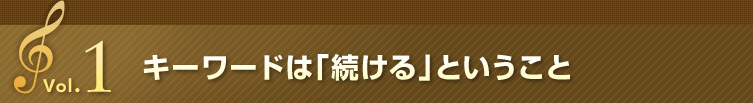 Vol.1 キーワードは「続ける」ということ