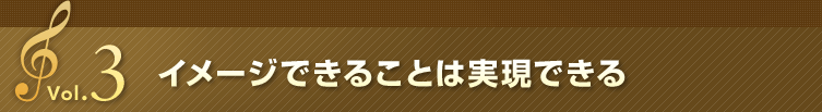 Vol.3 イメージできることは実現できる