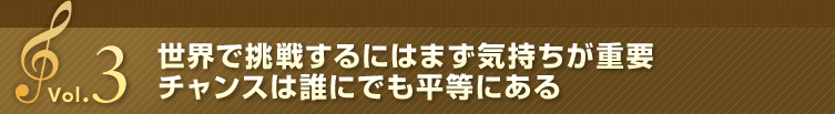Vol.3 世界で挑戦するにはまず気持ちが重要 チャンスは誰にでも平等にある
