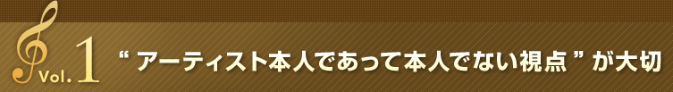 Vol.1 “アーティスト本人であって本人でない視点”が大切