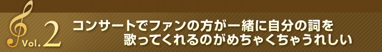 Vol.2 コンサートでファンの方が一緒に自分の詞を歌ってくれるのがめちゃくちゃうれしい