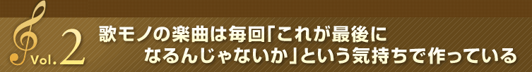 Vol.2 歌モノの楽曲は毎回「これが最後になるんじゃないか」という気持ちで作っている