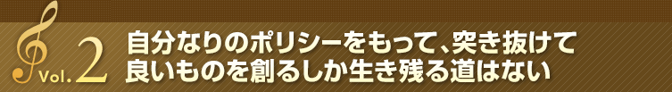 Vol.2 自分なりのポリシーをもって、突き抜けて良いものを創るしか生き残る道はない