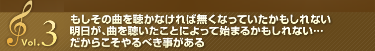 Vol.3 もしその曲を聴かなければ無くなっていたかもしれない明日が、曲を聴いたことによって始まるかもしれない・・・だからこそやるべき事がある