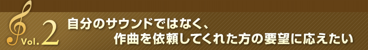 Vol.2 自分のサウンドではなく、作曲を依頼してくれた方の要望に応えたい