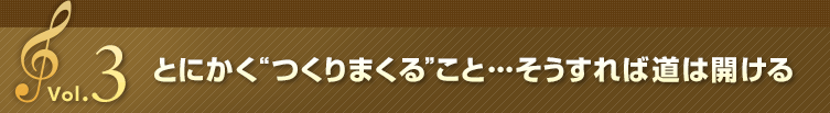 Vol.3 とにかく“つくりまくる”こと・・・そうすれば道は開ける