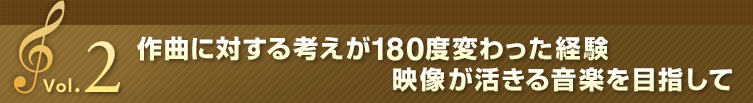 Vol.2 作曲に対する考えが180度変わった経験 映像が活きる音楽を目指して