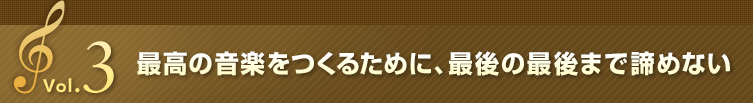 Vol.3 最高の音楽をつくるために、最後の最後まで諦めない