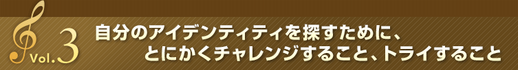 Vol.3 自分のアイデンティティを探すために、とにかくチャレンジすること、トライすること