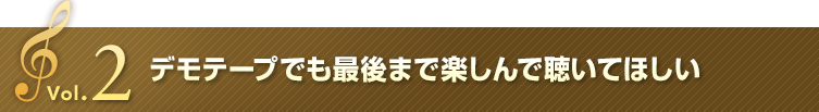 Vol.2 デモテープでも最後まで 楽しんで聞いてほしい