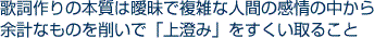 歌詞作りの本質は曖昧で複雑な人間の感情の中から余計なものを削いで「上澄み」をすくい取ること
