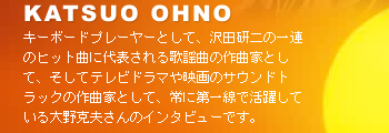 KATSUO OHNO　キーボードプレーヤーとして、沢田研二の一連のヒット曲に代表される歌謡曲の作曲家として、そしてテレビドラマや映画のサウンドトラックの作曲家として、常に第一線で活躍している大野克夫さんのインタビューです。