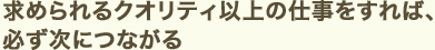 求められるクオリティ以上の仕事をすれば、必ず次につながる
