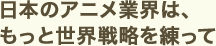 日本のアニメ業界は、もっと世界戦略を練って