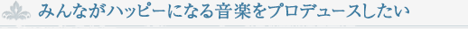 みんながハッピーになる音楽をプロデュースしたい