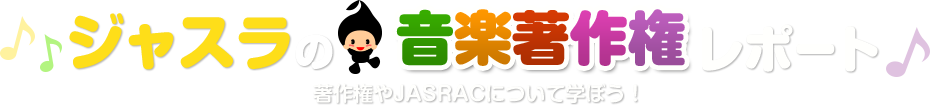ジャスラの音楽著作権レポート 著作権やJASRACについて学ぼう!